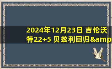 2024年12月23日 吉伦沃特22+5 贝兹利回归&17+9+5帽 广东送宁波6连败